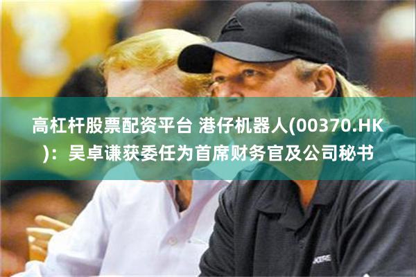 高杠杆股票配资平台 港仔机器人(00370.HK)：吴卓谦获委任为首席财务官及公司秘书