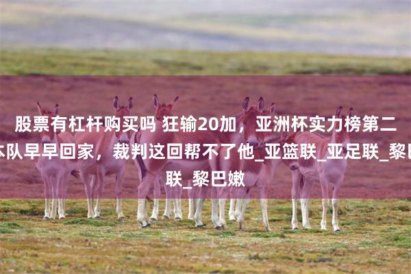 股票有杠杆购买吗 狂输20加，亚洲杯实力榜第二日本队早早回家，裁判这回帮不了他_亚篮联_亚足联_黎巴嫩