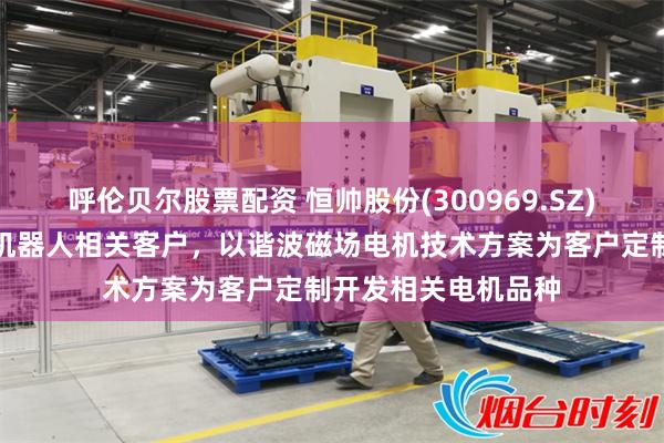呼伦贝尔股票配资 恒帅股份(300969.SZ)：公司正陆续对接机器人相关客户，以谐波磁场电机技术方案为客户定制开发相关电机品种