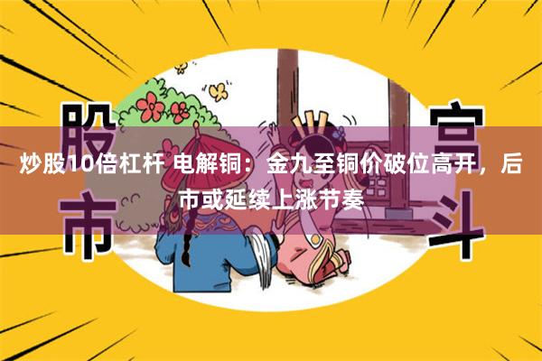 炒股10倍杠杆 电解铜：金九至铜价破位高开，后市或延续上涨节奏