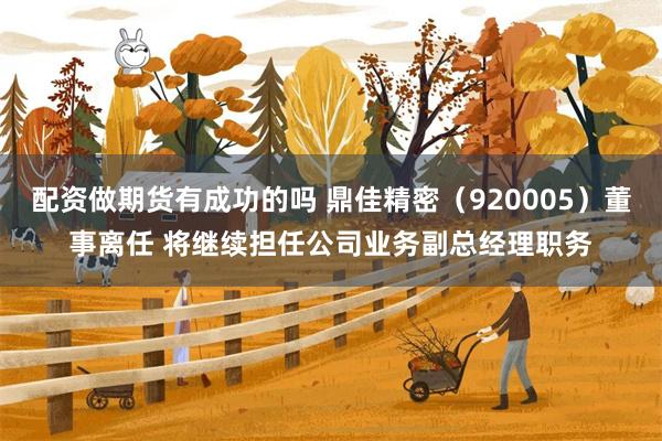 配资做期货有成功的吗 鼎佳精密（920005）董事离任 将继续担任公司业务副总经理职务