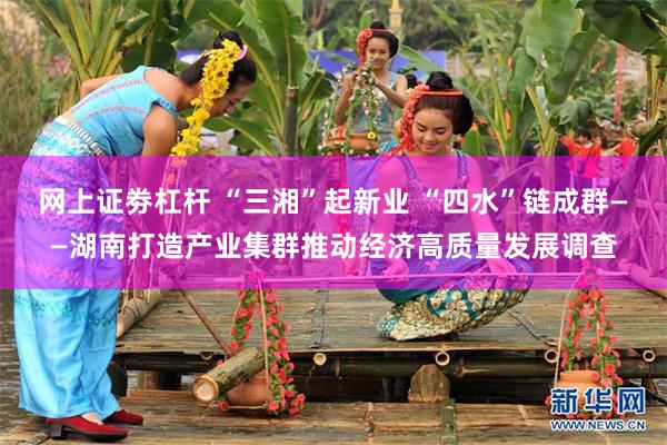网上证劵杠杆 “三湘”起新业 “四水”链成群——湖南打造产业集群推动经济高质量发展调查