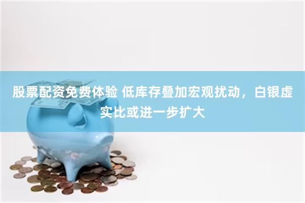 股票配资免费体验 低库存叠加宏观扰动，白银虚实比或进一步扩大