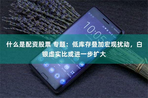 什么是配资股票 专题：低库存叠加宏观扰动，白银虚实比或进一步扩大