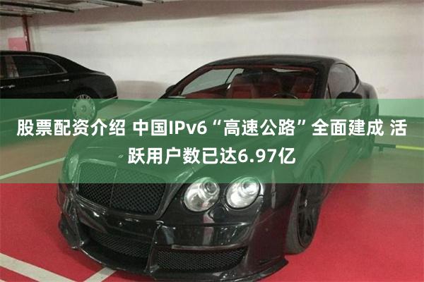 股票配资介绍 中国IPv6“高速公路”全面建成 活跃用户数已达6.97亿