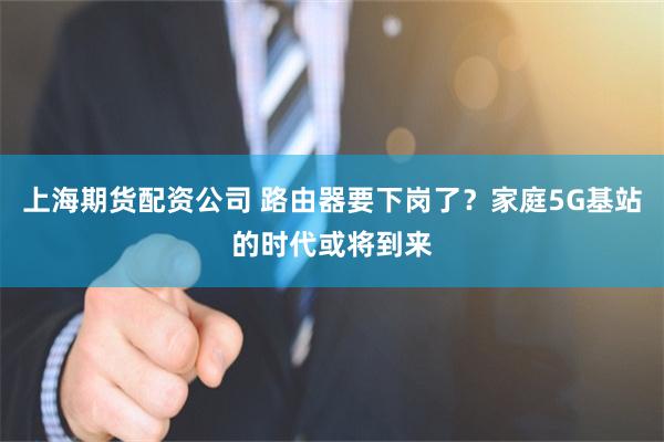 上海期货配资公司 路由器要下岗了?家庭5G基站的时代或将到来