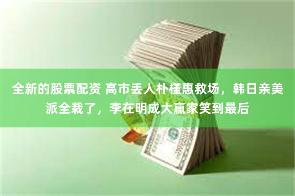全新的股票配资 高市丢人朴槿惠救场，韩日亲美派全栽了，李在明成大赢家笑到最后