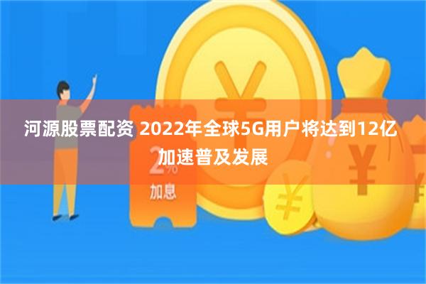 河源股票配资 2022年全球5G用户将达到12亿 加速普及发展