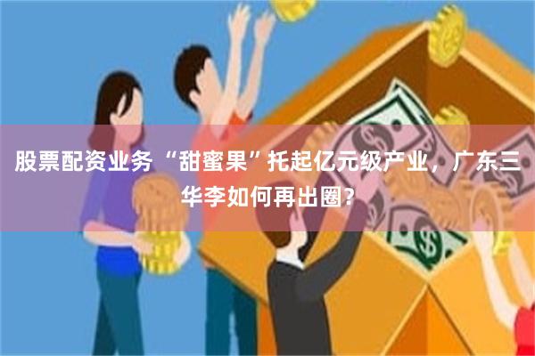 股票配资业务 “甜蜜果”托起亿元级产业，广东三华李如何再出圈？
