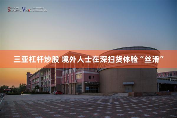 三亚杠杆炒股 境外人士在深扫货体验“丝滑”