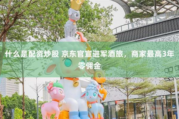 什么是配资炒股 京东官宣进军酒旅,商家最高3年零佣金