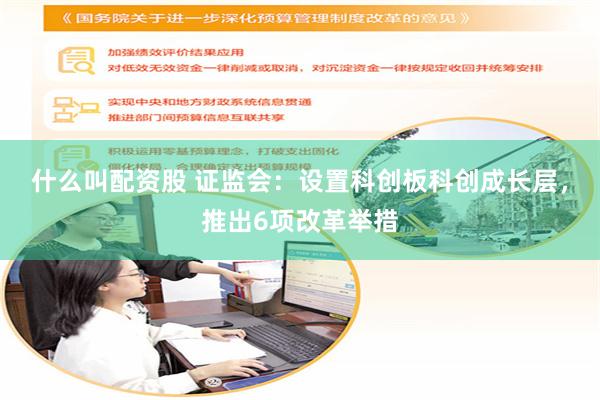 什么叫配资股 证监会：设置科创板科创成长层，推出6项改革举措