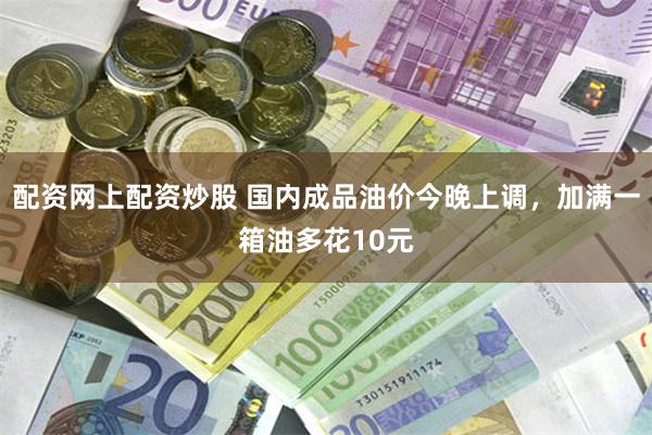 配资网上配资炒股 国内成品油价今晚上调，加满一箱油多花10元