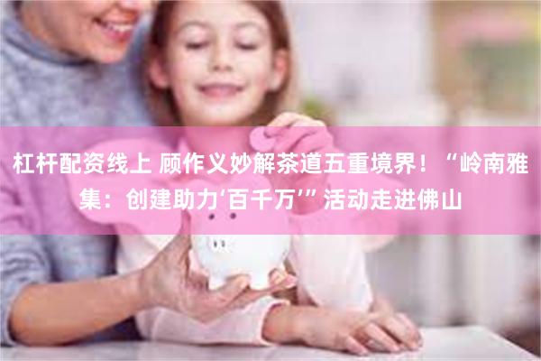 杠杆配资线上 顾作义妙解茶道五重境界！“岭南雅集：创建助力‘百千万’”活动走进佛山