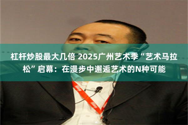 杠杆炒股最大几倍 2025广州艺术季“艺术马拉松”启幕：在漫步中邂逅艺术的N种可能