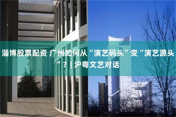 淄博股票配资 广州如何从“演艺码头”变“演艺源头”？| 沪粤文艺对话