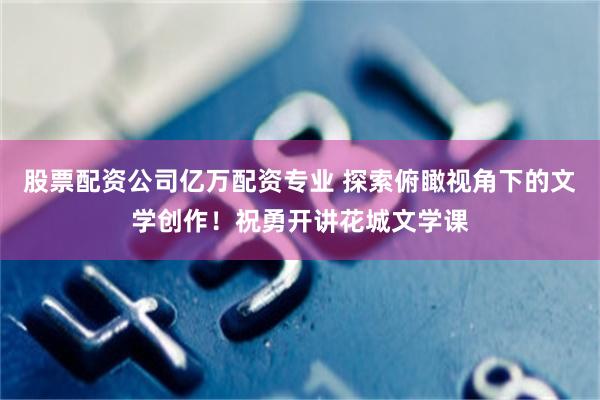 股票配资公司亿万配资专业 探索俯瞰视角下的文学创作！祝勇开讲花城文学课
