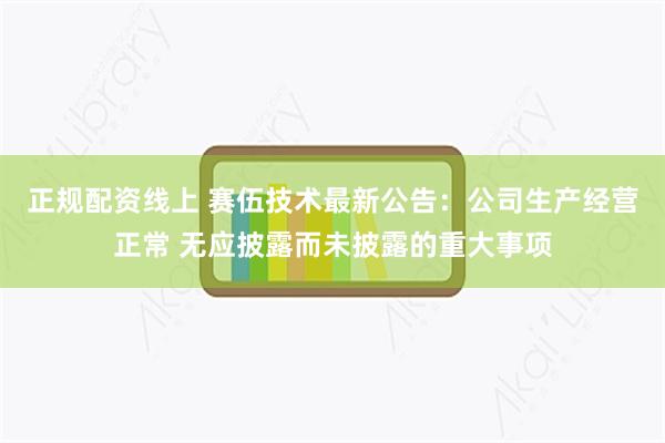 正规配资线上 赛伍技术最新公告：公司生产经营正常 无应披露而未披露的重大事项