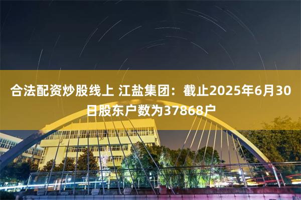 合法配资炒股线上 江盐集团：截止2025年6月30日股东户数为37868户