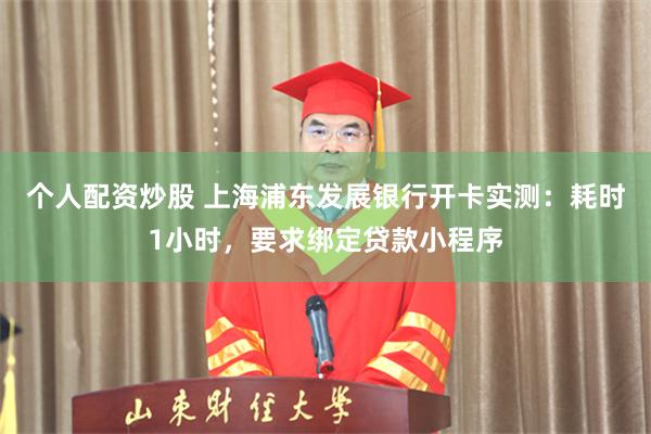 个人配资炒股 上海浦东发展银行开卡实测：耗时1小时，要求绑定贷款小程序