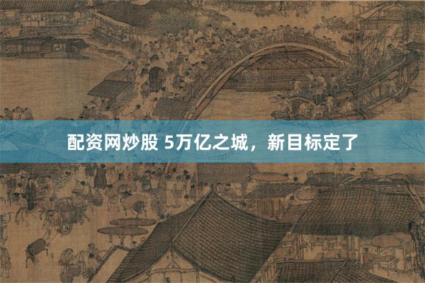 配资网炒股 5万亿之城，新目标定了