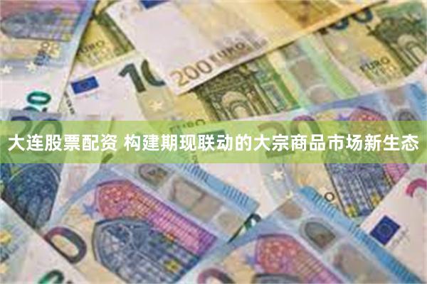 大连股票配资 构建期现联动的大宗商品市场新生态