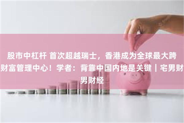 股市中杠杆 首次超越瑞士，香港成为全球最大跨境财富管理中心！学者：背靠中国内地是关键｜宅男财经