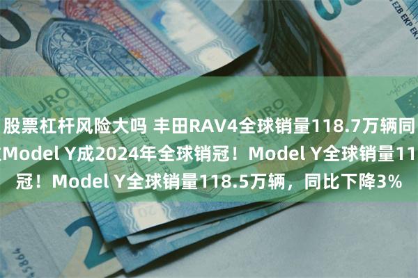 股票杠杆风险大吗 丰田RAV4全球销量118.7万辆同比增长11%，超特斯拉Model Y成2024年全球销冠！Model Y全球销量118.5万辆，同比下降3%