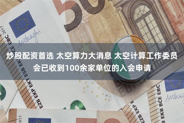 炒股配资首选 太空算力大消息 太空计算工作委员会已收到100余家单位的入会申请
