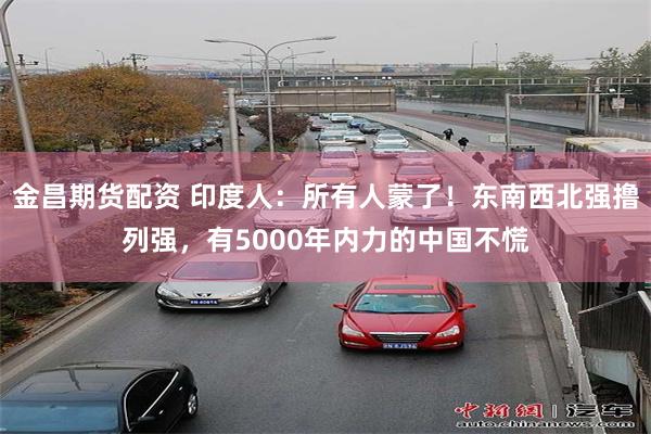 金昌期货配资 印度人：所有人蒙了！东南西北强撸列强，有5000年内力的中国不慌