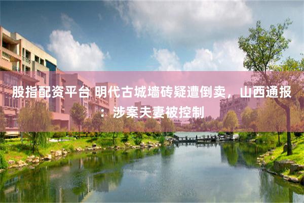 股指配资平台 明代古城墙砖疑遭倒卖，山西通报：涉案夫妻被控制
