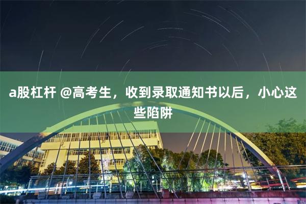 a股杠杆 @高考生，收到录取通知书以后，小心这些陷阱