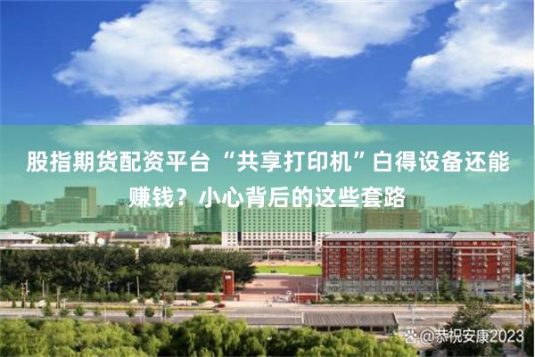 股指期货配资平台 “共享打印机”白得设备还能赚钱？小心背后的这些套路