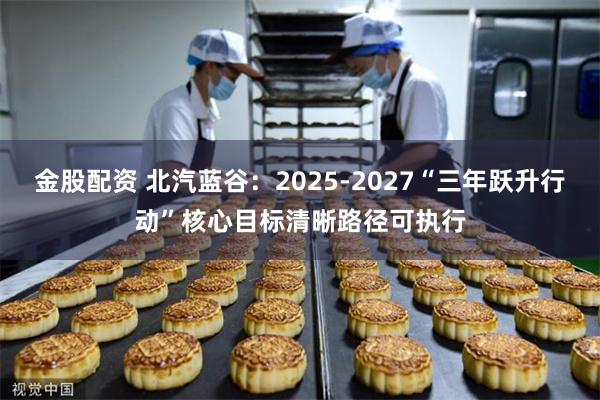 金股配资 北汽蓝谷：2025-2027“三年跃升行动”核心目标清晰路径可执行
