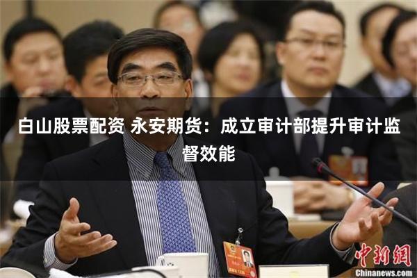 白山股票配资 永安期货:成立审计部提升审计监督效能