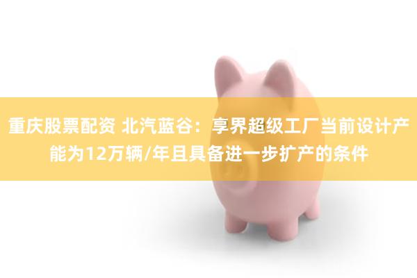 重庆股票配资 北汽蓝谷：享界超级工厂当前设计产能为12万辆/年且具备进一步扩产的条件