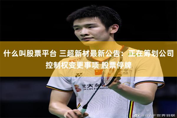什么叫股票平台 三超新材最新公告:正在筹划公司控制权变更事项 股票停牌