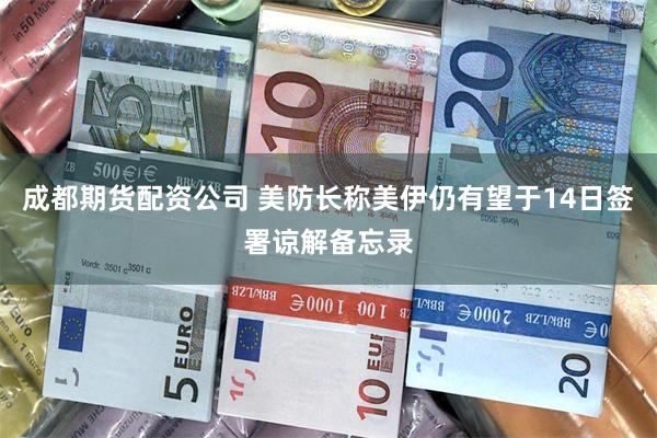 成都期货配资公司 美防长称美伊仍有望于14日签署谅解备忘录