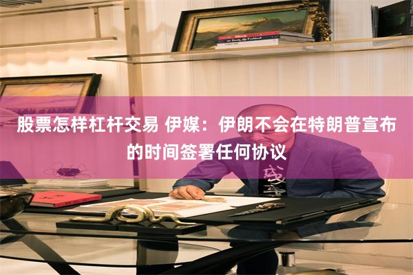 股票怎样杠杆交易 伊媒：伊朗不会在特朗普宣布的时间签署任何协议