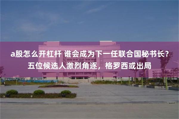 a股怎么开杠杆 谁会成为下一任联合国秘书长？五位候选人激烈角逐，格罗西或出局
