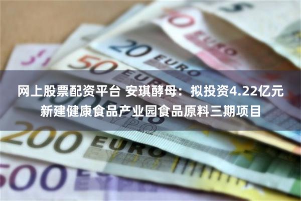 网上股票配资平台 安琪酵母：拟投资4.22亿元新建健康食品产业园食品原料三期项目