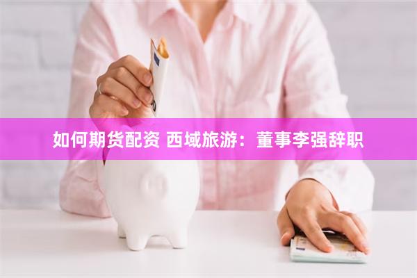 如何期货配资 西域旅游：董事李强辞职