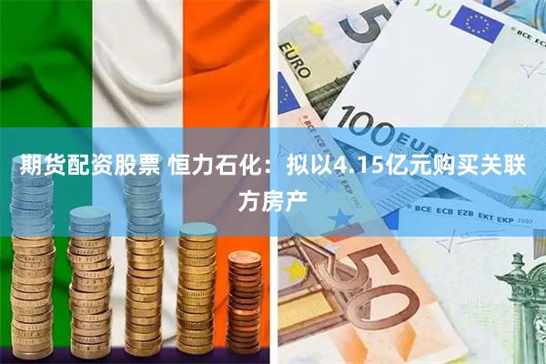 期货配资股票 恒力石化：拟以4.15亿元购买关联方房产