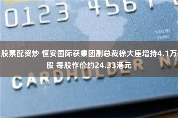 股票配资炒 恒安国际获集团副总裁徐大座增持4.1万股 每股作价约24.33港元