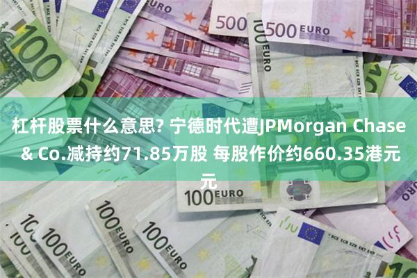 杠杆股票什么意思? 宁德时代遭JPMorgan Chase & Co.减持约71.85万股 每股作价约660.35港元