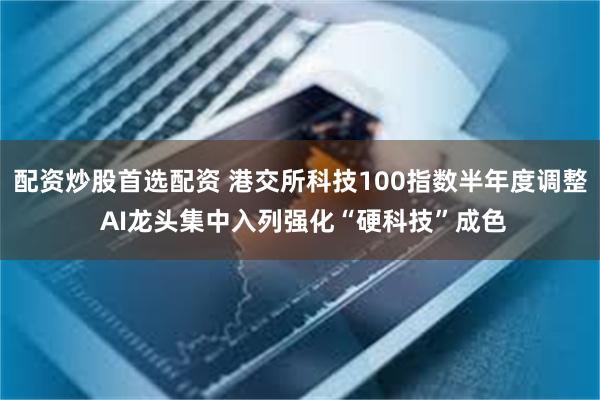 配资炒股首选配资 港交所科技100指数半年度调整 AI龙头集中入列强化“硬科技”成色