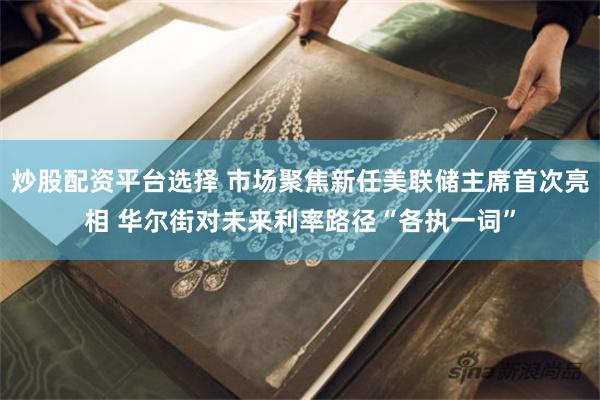 炒股配资平台选择 市场聚焦新任美联储主席首次亮相 华尔街对未来利率路径“各执一词”