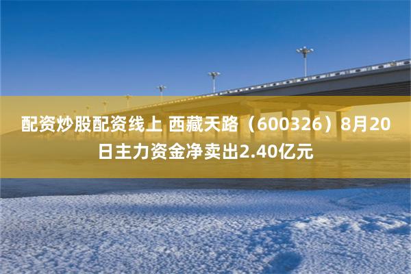 配资炒股配资线上 西藏天路（600326）8月20日主力资金净卖出2.40亿元