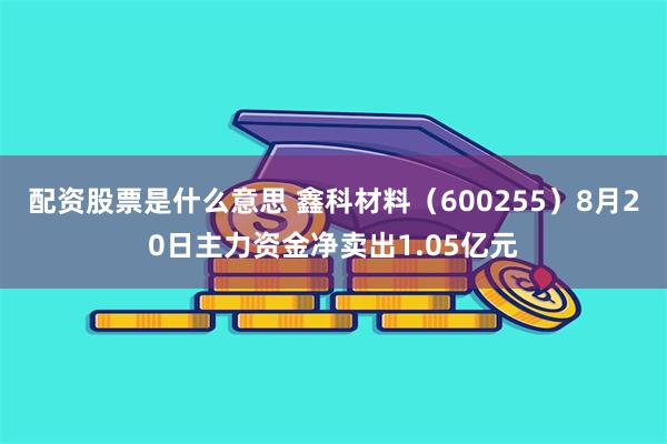 配资股票是什么意思 鑫科材料（600255）8月20日主力资金净卖出1.05亿元