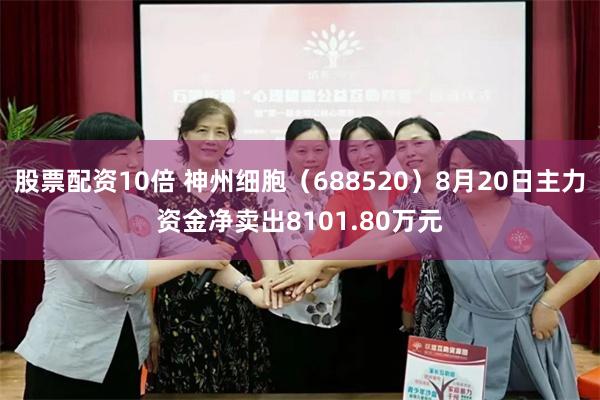 股票配资10倍 神州细胞（688520）8月20日主力资金净卖出8101.80万元